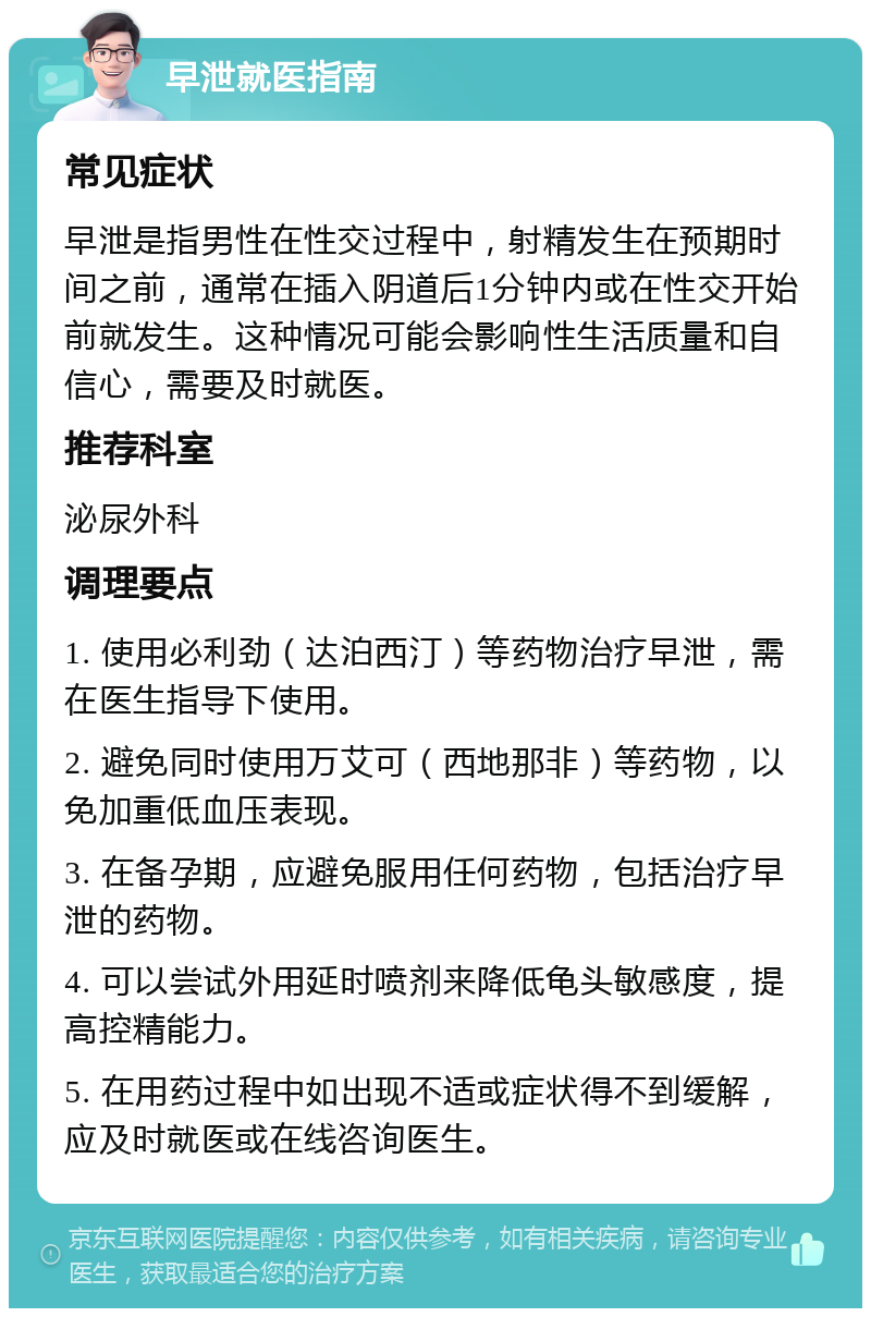 早泄就医指南 常见症状 早泄是指男性在性交过程中，射精发生在预期时间之前，通常在插入阴道后1分钟内或在性交开始前就发生。这种情况可能会影响性生活质量和自信心，需要及时就医。 推荐科室 泌尿外科 调理要点 1. 使用必利劲（达泊西汀）等药物治疗早泄，需在医生指导下使用。 2. 避免同时使用万艾可（西地那非）等药物，以免加重低血压表现。 3. 在备孕期，应避免服用任何药物，包括治疗早泄的药物。 4. 可以尝试外用延时喷剂来降低龟头敏感度，提高控精能力。 5. 在用药过程中如出现不适或症状得不到缓解，应及时就医或在线咨询医生。