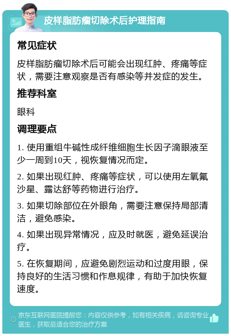 皮样脂肪瘤切除术后护理指南 常见症状 皮样脂肪瘤切除术后可能会出现红肿、疼痛等症状，需要注意观察是否有感染等并发症的发生。 推荐科室 眼科 调理要点 1. 使用重组牛碱性成纤维细胞生长因子滴眼液至少一周到10天，视恢复情况而定。 2. 如果出现红肿、疼痛等症状，可以使用左氧氟沙星、露达舒等药物进行治疗。 3. 如果切除部位在外眼角，需要注意保持局部清洁，避免感染。 4. 如果出现异常情况，应及时就医，避免延误治疗。 5. 在恢复期间，应避免剧烈运动和过度用眼，保持良好的生活习惯和作息规律，有助于加快恢复速度。