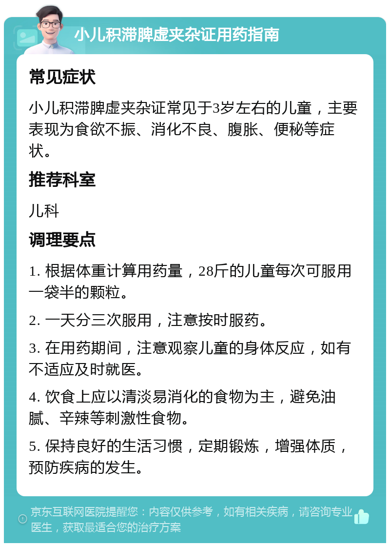 小儿积滞脾虚夹杂证用药指南 常见症状 小儿积滞脾虚夹杂证常见于3岁左右的儿童，主要表现为食欲不振、消化不良、腹胀、便秘等症状。 推荐科室 儿科 调理要点 1. 根据体重计算用药量，28斤的儿童每次可服用一袋半的颗粒。 2. 一天分三次服用，注意按时服药。 3. 在用药期间，注意观察儿童的身体反应，如有不适应及时就医。 4. 饮食上应以清淡易消化的食物为主，避免油腻、辛辣等刺激性食物。 5. 保持良好的生活习惯，定期锻炼，增强体质，预防疾病的发生。