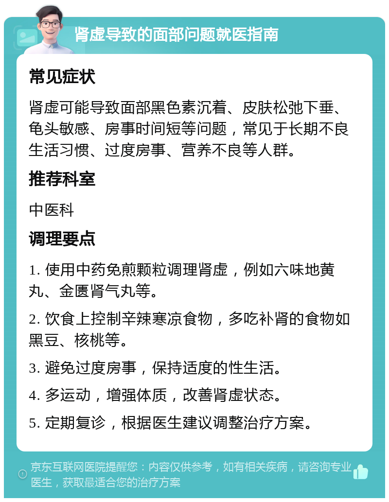 肾虚导致的面部问题就医指南 常见症状 肾虚可能导致面部黑色素沉着、皮肤松弛下垂、龟头敏感、房事时间短等问题，常见于长期不良生活习惯、过度房事、营养不良等人群。 推荐科室 中医科 调理要点 1. 使用中药免煎颗粒调理肾虚，例如六味地黄丸、金匮肾气丸等。 2. 饮食上控制辛辣寒凉食物，多吃补肾的食物如黑豆、核桃等。 3. 避免过度房事，保持适度的性生活。 4. 多运动，增强体质，改善肾虚状态。 5. 定期复诊，根据医生建议调整治疗方案。