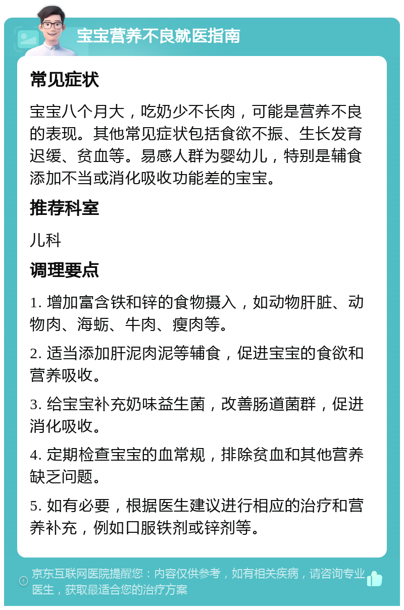 宝宝营养不良就医指南 常见症状 宝宝八个月大，吃奶少不长肉，可能是营养不良的表现。其他常见症状包括食欲不振、生长发育迟缓、贫血等。易感人群为婴幼儿，特别是辅食添加不当或消化吸收功能差的宝宝。 推荐科室 儿科 调理要点 1. 增加富含铁和锌的食物摄入，如动物肝脏、动物肉、海蛎、牛肉、瘦肉等。 2. 适当添加肝泥肉泥等辅食，促进宝宝的食欲和营养吸收。 3. 给宝宝补充奶味益生菌，改善肠道菌群，促进消化吸收。 4. 定期检查宝宝的血常规，排除贫血和其他营养缺乏问题。 5. 如有必要，根据医生建议进行相应的治疗和营养补充，例如口服铁剂或锌剂等。