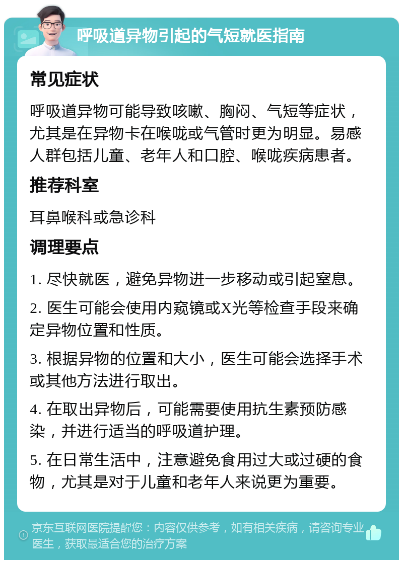 呼吸道异物引起的气短就医指南 常见症状 呼吸道异物可能导致咳嗽、胸闷、气短等症状，尤其是在异物卡在喉咙或气管时更为明显。易感人群包括儿童、老年人和口腔、喉咙疾病患者。 推荐科室 耳鼻喉科或急诊科 调理要点 1. 尽快就医，避免异物进一步移动或引起窒息。 2. 医生可能会使用内窥镜或X光等检查手段来确定异物位置和性质。 3. 根据异物的位置和大小，医生可能会选择手术或其他方法进行取出。 4. 在取出异物后，可能需要使用抗生素预防感染，并进行适当的呼吸道护理。 5. 在日常生活中，注意避免食用过大或过硬的食物，尤其是对于儿童和老年人来说更为重要。