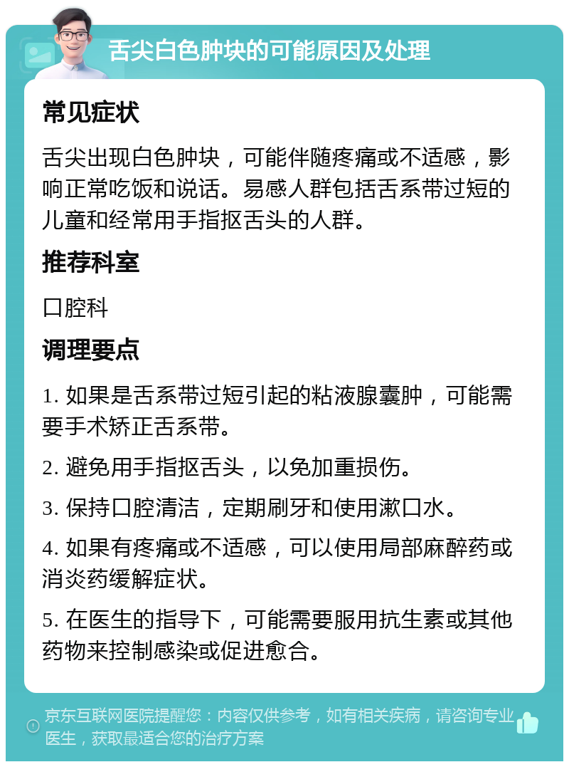 舌尖白色肿块的可能原因及处理 常见症状 舌尖出现白色肿块，可能伴随疼痛或不适感，影响正常吃饭和说话。易感人群包括舌系带过短的儿童和经常用手指抠舌头的人群。 推荐科室 口腔科 调理要点 1. 如果是舌系带过短引起的粘液腺囊肿，可能需要手术矫正舌系带。 2. 避免用手指抠舌头，以免加重损伤。 3. 保持口腔清洁，定期刷牙和使用漱口水。 4. 如果有疼痛或不适感，可以使用局部麻醉药或消炎药缓解症状。 5. 在医生的指导下，可能需要服用抗生素或其他药物来控制感染或促进愈合。