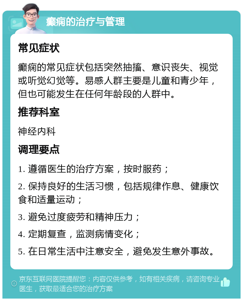 癫痫的治疗与管理 常见症状 癫痫的常见症状包括突然抽搐、意识丧失、视觉或听觉幻觉等。易感人群主要是儿童和青少年，但也可能发生在任何年龄段的人群中。 推荐科室 神经内科 调理要点 1. 遵循医生的治疗方案，按时服药； 2. 保持良好的生活习惯，包括规律作息、健康饮食和适量运动； 3. 避免过度疲劳和精神压力； 4. 定期复查，监测病情变化； 5. 在日常生活中注意安全，避免发生意外事故。