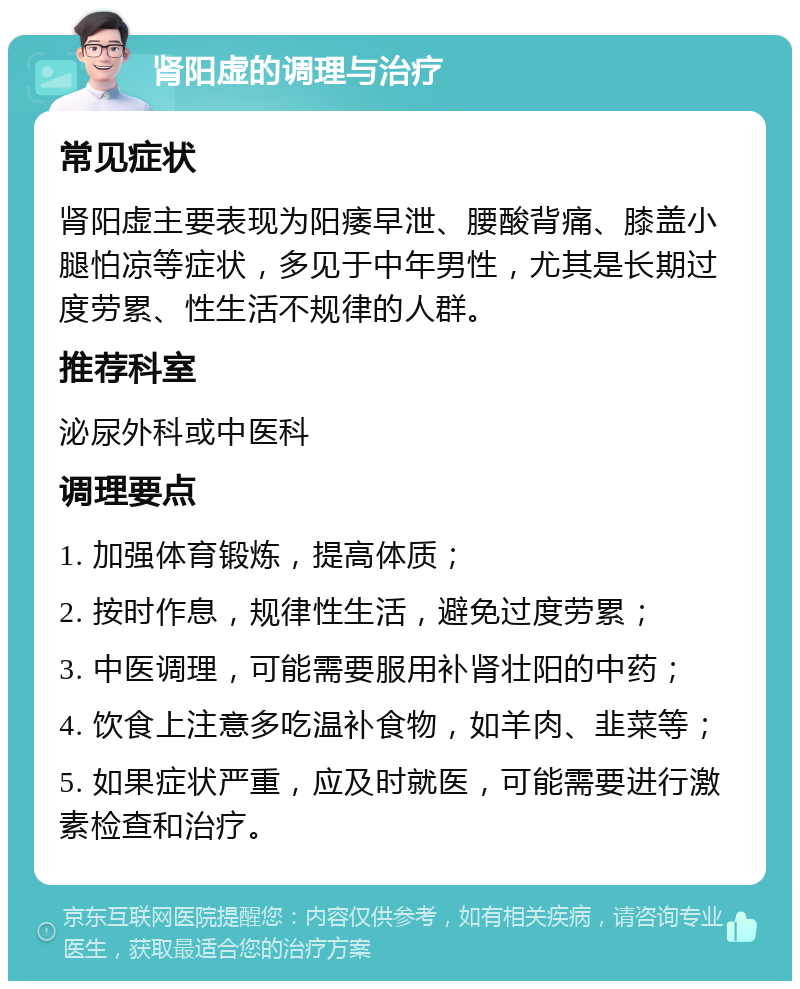 肾阳虚的调理与治疗 常见症状 肾阳虚主要表现为阳痿早泄、腰酸背痛、膝盖小腿怕凉等症状，多见于中年男性，尤其是长期过度劳累、性生活不规律的人群。 推荐科室 泌尿外科或中医科 调理要点 1. 加强体育锻炼，提高体质； 2. 按时作息，规律性生活，避免过度劳累； 3. 中医调理，可能需要服用补肾壮阳的中药； 4. 饮食上注意多吃温补食物，如羊肉、韭菜等； 5. 如果症状严重，应及时就医，可能需要进行激素检查和治疗。