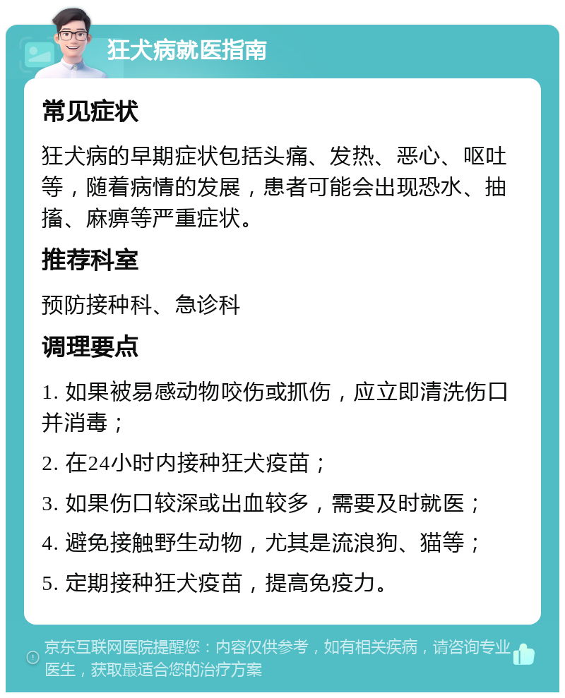 狂犬病就医指南 常见症状 狂犬病的早期症状包括头痛、发热、恶心、呕吐等，随着病情的发展，患者可能会出现恐水、抽搐、麻痹等严重症状。 推荐科室 预防接种科、急诊科 调理要点 1. 如果被易感动物咬伤或抓伤，应立即清洗伤口并消毒； 2. 在24小时内接种狂犬疫苗； 3. 如果伤口较深或出血较多，需要及时就医； 4. 避免接触野生动物，尤其是流浪狗、猫等； 5. 定期接种狂犬疫苗，提高免疫力。