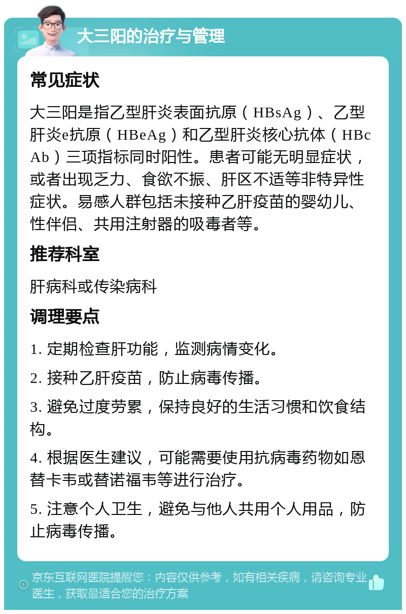 大三阳的治疗与管理 常见症状 大三阳是指乙型肝炎表面抗原（HBsAg）、乙型肝炎e抗原（HBeAg）和乙型肝炎核心抗体（HBcAb）三项指标同时阳性。患者可能无明显症状，或者出现乏力、食欲不振、肝区不适等非特异性症状。易感人群包括未接种乙肝疫苗的婴幼儿、性伴侣、共用注射器的吸毒者等。 推荐科室 肝病科或传染病科 调理要点 1. 定期检查肝功能，监测病情变化。 2. 接种乙肝疫苗，防止病毒传播。 3. 避免过度劳累，保持良好的生活习惯和饮食结构。 4. 根据医生建议，可能需要使用抗病毒药物如恩替卡韦或替诺福韦等进行治疗。 5. 注意个人卫生，避免与他人共用个人用品，防止病毒传播。