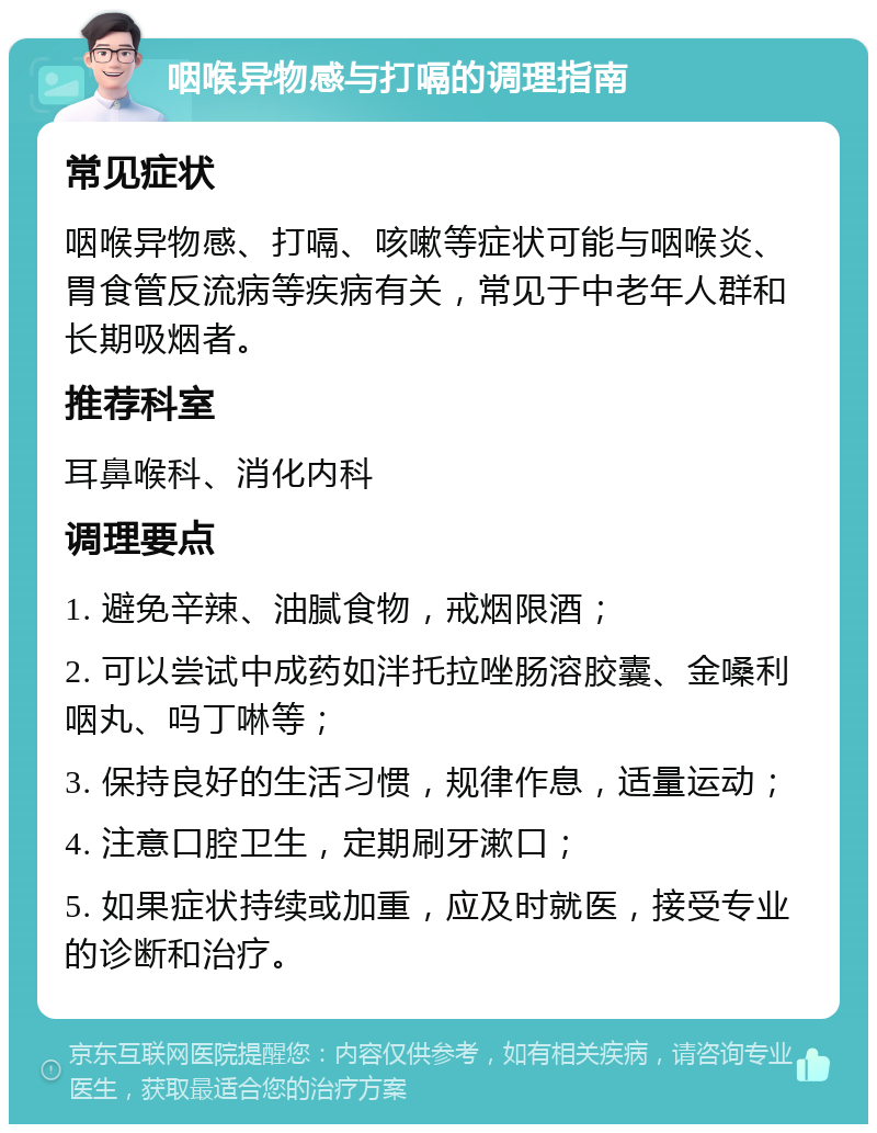 咽喉异物感与打嗝的调理指南 常见症状 咽喉异物感、打嗝、咳嗽等症状可能与咽喉炎、胃食管反流病等疾病有关，常见于中老年人群和长期吸烟者。 推荐科室 耳鼻喉科、消化内科 调理要点 1. 避免辛辣、油腻食物，戒烟限酒； 2. 可以尝试中成药如泮托拉唑肠溶胶囊、金嗓利咽丸、吗丁啉等； 3. 保持良好的生活习惯，规律作息，适量运动； 4. 注意口腔卫生，定期刷牙漱口； 5. 如果症状持续或加重，应及时就医，接受专业的诊断和治疗。