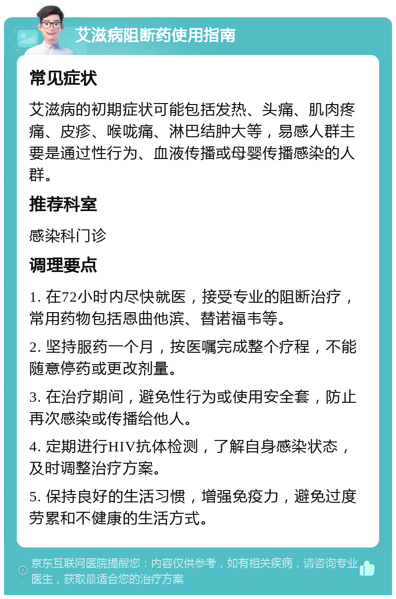 艾滋病阻断药使用指南 常见症状 艾滋病的初期症状可能包括发热、头痛、肌肉疼痛、皮疹、喉咙痛、淋巴结肿大等，易感人群主要是通过性行为、血液传播或母婴传播感染的人群。 推荐科室 感染科门诊 调理要点 1. 在72小时内尽快就医，接受专业的阻断治疗，常用药物包括恩曲他滨、替诺福韦等。 2. 坚持服药一个月，按医嘱完成整个疗程，不能随意停药或更改剂量。 3. 在治疗期间，避免性行为或使用安全套，防止再次感染或传播给他人。 4. 定期进行HIV抗体检测，了解自身感染状态，及时调整治疗方案。 5. 保持良好的生活习惯，增强免疫力，避免过度劳累和不健康的生活方式。