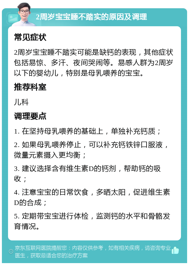 2周岁宝宝睡不踏实的原因及调理 常见症状 2周岁宝宝睡不踏实可能是缺钙的表现，其他症状包括易惊、多汗、夜间哭闹等。易感人群为2周岁以下的婴幼儿，特别是母乳喂养的宝宝。 推荐科室 儿科 调理要点 1. 在坚持母乳喂养的基础上，单独补充钙质； 2. 如果母乳喂养停止，可以补充钙铁锌口服液，微量元素摄入更均衡； 3. 建议选择含有维生素D的钙剂，帮助钙的吸收； 4. 注意宝宝的日常饮食，多晒太阳，促进维生素D的合成； 5. 定期带宝宝进行体检，监测钙的水平和骨骼发育情况。