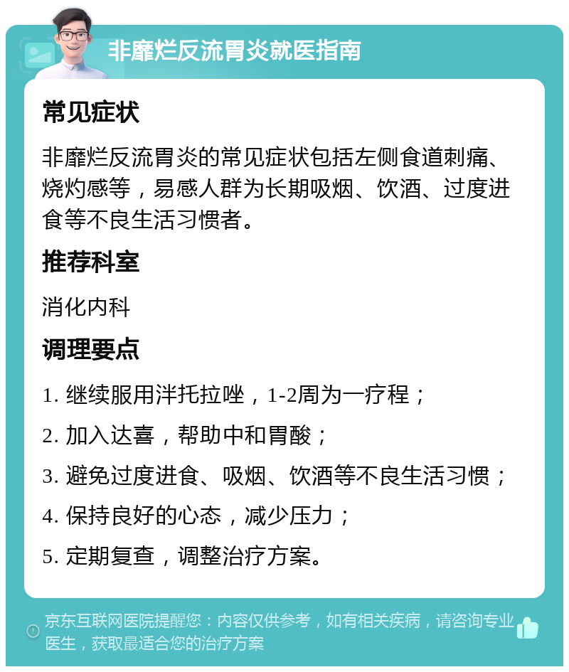 非靡烂反流胃炎就医指南 常见症状 非靡烂反流胃炎的常见症状包括左侧食道刺痛、烧灼感等，易感人群为长期吸烟、饮酒、过度进食等不良生活习惯者。 推荐科室 消化内科 调理要点 1. 继续服用泮托拉唑，1-2周为一疗程； 2. 加入达喜，帮助中和胃酸； 3. 避免过度进食、吸烟、饮酒等不良生活习惯； 4. 保持良好的心态，减少压力； 5. 定期复查，调整治疗方案。