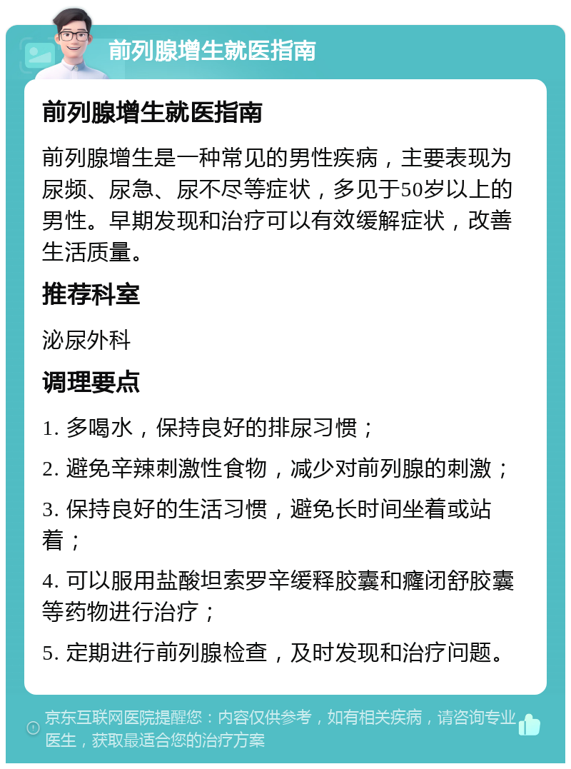 前列腺增生就医指南 前列腺增生就医指南 前列腺增生是一种常见的男性疾病，主要表现为尿频、尿急、尿不尽等症状，多见于50岁以上的男性。早期发现和治疗可以有效缓解症状，改善生活质量。 推荐科室 泌尿外科 调理要点 1. 多喝水，保持良好的排尿习惯； 2. 避免辛辣刺激性食物，减少对前列腺的刺激； 3. 保持良好的生活习惯，避免长时间坐着或站着； 4. 可以服用盐酸坦索罗辛缓释胶囊和癃闭舒胶囊等药物进行治疗； 5. 定期进行前列腺检查，及时发现和治疗问题。