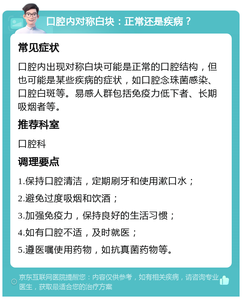 口腔内对称白块：正常还是疾病？ 常见症状 口腔内出现对称白块可能是正常的口腔结构，但也可能是某些疾病的症状，如口腔念珠菌感染、口腔白斑等。易感人群包括免疫力低下者、长期吸烟者等。 推荐科室 口腔科 调理要点 1.保持口腔清洁，定期刷牙和使用漱口水； 2.避免过度吸烟和饮酒； 3.加强免疫力，保持良好的生活习惯； 4.如有口腔不适，及时就医； 5.遵医嘱使用药物，如抗真菌药物等。