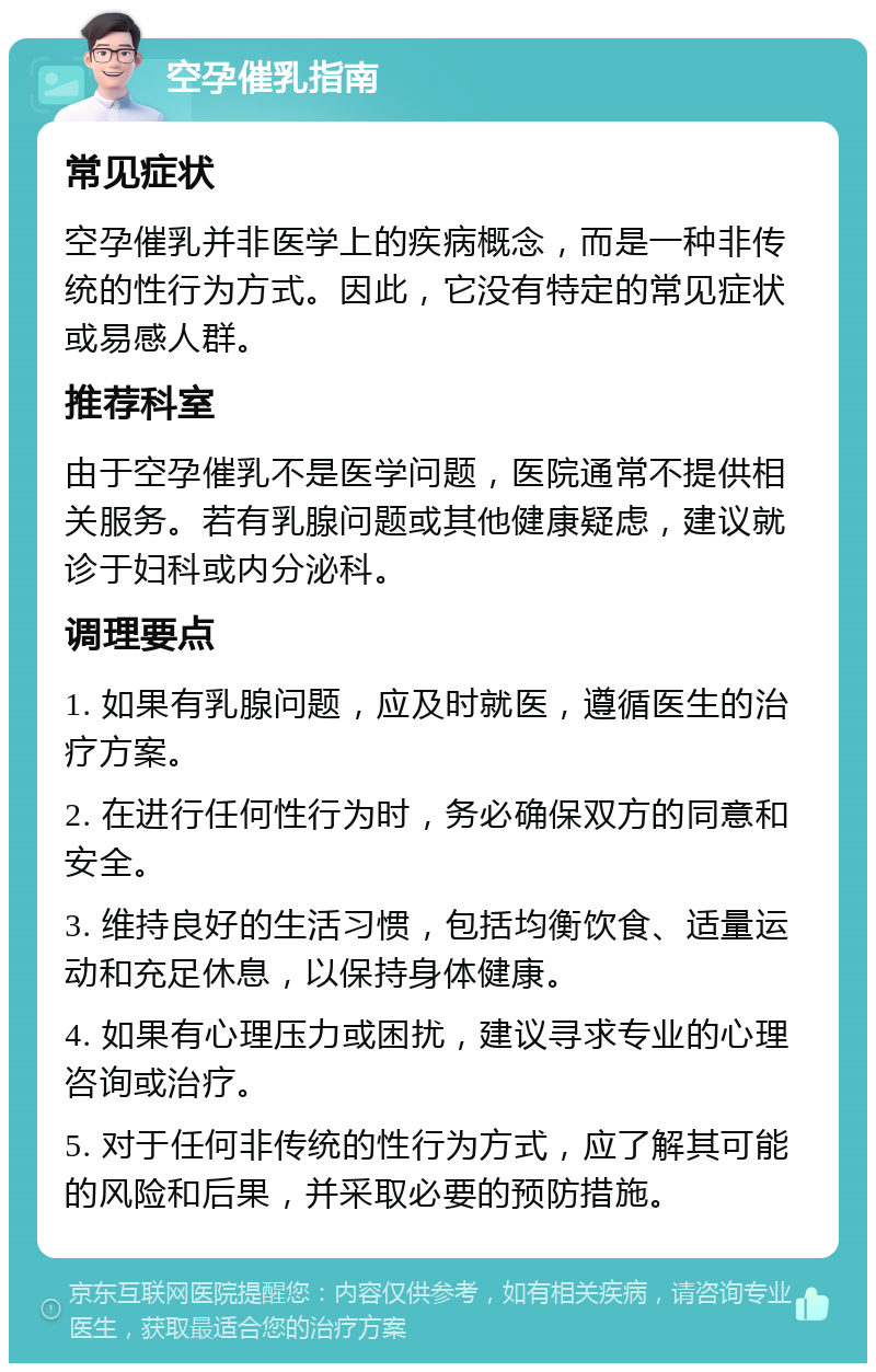 空孕催乳指南 常见症状 空孕催乳并非医学上的疾病概念，而是一种非传统的性行为方式。因此，它没有特定的常见症状或易感人群。 推荐科室 由于空孕催乳不是医学问题，医院通常不提供相关服务。若有乳腺问题或其他健康疑虑，建议就诊于妇科或内分泌科。 调理要点 1. 如果有乳腺问题，应及时就医，遵循医生的治疗方案。 2. 在进行任何性行为时，务必确保双方的同意和安全。 3. 维持良好的生活习惯，包括均衡饮食、适量运动和充足休息，以保持身体健康。 4. 如果有心理压力或困扰，建议寻求专业的心理咨询或治疗。 5. 对于任何非传统的性行为方式，应了解其可能的风险和后果，并采取必要的预防措施。