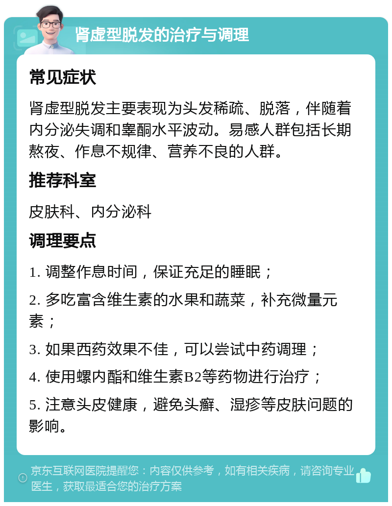 肾虚型脱发的治疗与调理 常见症状 肾虚型脱发主要表现为头发稀疏、脱落，伴随着内分泌失调和睾酮水平波动。易感人群包括长期熬夜、作息不规律、营养不良的人群。 推荐科室 皮肤科、内分泌科 调理要点 1. 调整作息时间，保证充足的睡眠； 2. 多吃富含维生素的水果和蔬菜，补充微量元素； 3. 如果西药效果不佳，可以尝试中药调理； 4. 使用螺内酯和维生素B2等药物进行治疗； 5. 注意头皮健康，避免头癣、湿疹等皮肤问题的影响。