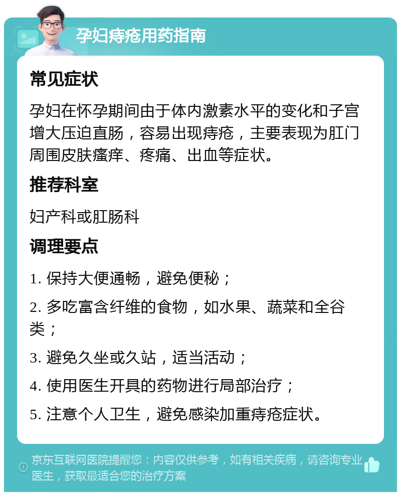 孕妇痔疮用药指南 常见症状 孕妇在怀孕期间由于体内激素水平的变化和子宫增大压迫直肠，容易出现痔疮，主要表现为肛门周围皮肤瘙痒、疼痛、出血等症状。 推荐科室 妇产科或肛肠科 调理要点 1. 保持大便通畅，避免便秘； 2. 多吃富含纤维的食物，如水果、蔬菜和全谷类； 3. 避免久坐或久站，适当活动； 4. 使用医生开具的药物进行局部治疗； 5. 注意个人卫生，避免感染加重痔疮症状。