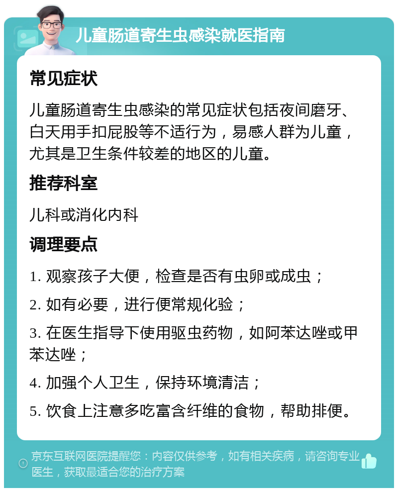 儿童肠道寄生虫感染就医指南 常见症状 儿童肠道寄生虫感染的常见症状包括夜间磨牙、白天用手扣屁股等不适行为，易感人群为儿童，尤其是卫生条件较差的地区的儿童。 推荐科室 儿科或消化内科 调理要点 1. 观察孩子大便，检查是否有虫卵或成虫； 2. 如有必要，进行便常规化验； 3. 在医生指导下使用驱虫药物，如阿苯达唑或甲苯达唑； 4. 加强个人卫生，保持环境清洁； 5. 饮食上注意多吃富含纤维的食物，帮助排便。