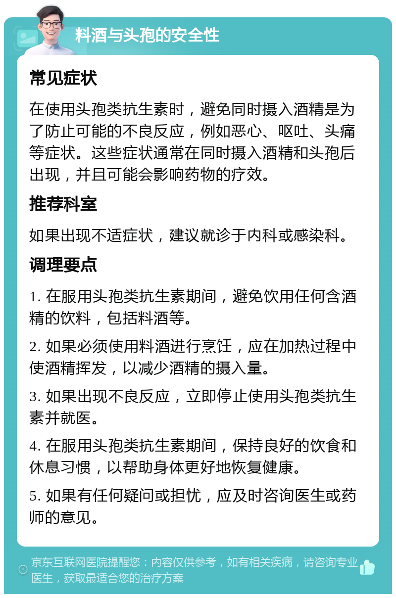 料酒与头孢的安全性 常见症状 在使用头孢类抗生素时，避免同时摄入酒精是为了防止可能的不良反应，例如恶心、呕吐、头痛等症状。这些症状通常在同时摄入酒精和头孢后出现，并且可能会影响药物的疗效。 推荐科室 如果出现不适症状，建议就诊于内科或感染科。 调理要点 1. 在服用头孢类抗生素期间，避免饮用任何含酒精的饮料，包括料酒等。 2. 如果必须使用料酒进行烹饪，应在加热过程中使酒精挥发，以减少酒精的摄入量。 3. 如果出现不良反应，立即停止使用头孢类抗生素并就医。 4. 在服用头孢类抗生素期间，保持良好的饮食和休息习惯，以帮助身体更好地恢复健康。 5. 如果有任何疑问或担忧，应及时咨询医生或药师的意见。