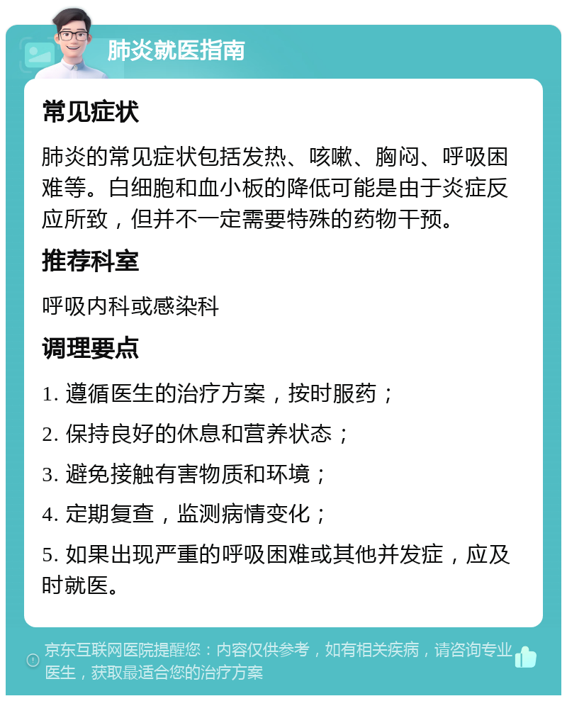 肺炎就医指南 常见症状 肺炎的常见症状包括发热、咳嗽、胸闷、呼吸困难等。白细胞和血小板的降低可能是由于炎症反应所致，但并不一定需要特殊的药物干预。 推荐科室 呼吸内科或感染科 调理要点 1. 遵循医生的治疗方案，按时服药； 2. 保持良好的休息和营养状态； 3. 避免接触有害物质和环境； 4. 定期复查，监测病情变化； 5. 如果出现严重的呼吸困难或其他并发症，应及时就医。