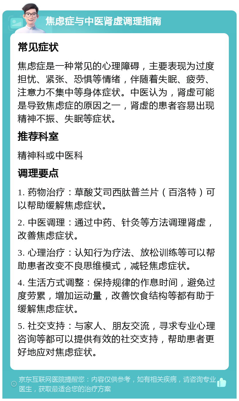 焦虑症与中医肾虚调理指南 常见症状 焦虑症是一种常见的心理障碍，主要表现为过度担忧、紧张、恐惧等情绪，伴随着失眠、疲劳、注意力不集中等身体症状。中医认为，肾虚可能是导致焦虑症的原因之一，肾虚的患者容易出现精神不振、失眠等症状。 推荐科室 精神科或中医科 调理要点 1. 药物治疗：草酸艾司西肽普兰片（百洛特）可以帮助缓解焦虑症状。 2. 中医调理：通过中药、针灸等方法调理肾虚，改善焦虑症状。 3. 心理治疗：认知行为疗法、放松训练等可以帮助患者改变不良思维模式，减轻焦虑症状。 4. 生活方式调整：保持规律的作息时间，避免过度劳累，增加运动量，改善饮食结构等都有助于缓解焦虑症状。 5. 社交支持：与家人、朋友交流，寻求专业心理咨询等都可以提供有效的社交支持，帮助患者更好地应对焦虑症状。