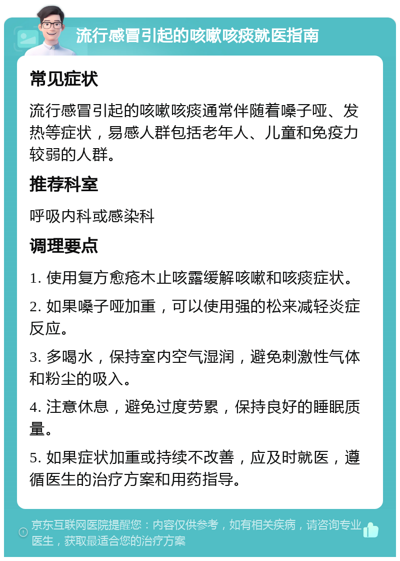 流行感冒引起的咳嗽咳痰就医指南 常见症状 流行感冒引起的咳嗽咳痰通常伴随着嗓子哑、发热等症状，易感人群包括老年人、儿童和免疫力较弱的人群。 推荐科室 呼吸内科或感染科 调理要点 1. 使用复方愈疮木止咳露缓解咳嗽和咳痰症状。 2. 如果嗓子哑加重，可以使用强的松来减轻炎症反应。 3. 多喝水，保持室内空气湿润，避免刺激性气体和粉尘的吸入。 4. 注意休息，避免过度劳累，保持良好的睡眠质量。 5. 如果症状加重或持续不改善，应及时就医，遵循医生的治疗方案和用药指导。