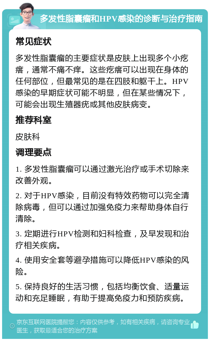 多发性脂囊瘤和HPV感染的诊断与治疗指南 常见症状 多发性脂囊瘤的主要症状是皮肤上出现多个小疙瘩，通常不痛不痒。这些疙瘩可以出现在身体的任何部位，但最常见的是在四肢和躯干上。HPV感染的早期症状可能不明显，但在某些情况下，可能会出现生殖器疣或其他皮肤病变。 推荐科室 皮肤科 调理要点 1. 多发性脂囊瘤可以通过激光治疗或手术切除来改善外观。 2. 对于HPV感染，目前没有特效药物可以完全清除病毒，但可以通过加强免疫力来帮助身体自行清除。 3. 定期进行HPV检测和妇科检查，及早发现和治疗相关疾病。 4. 使用安全套等避孕措施可以降低HPV感染的风险。 5. 保持良好的生活习惯，包括均衡饮食、适量运动和充足睡眠，有助于提高免疫力和预防疾病。