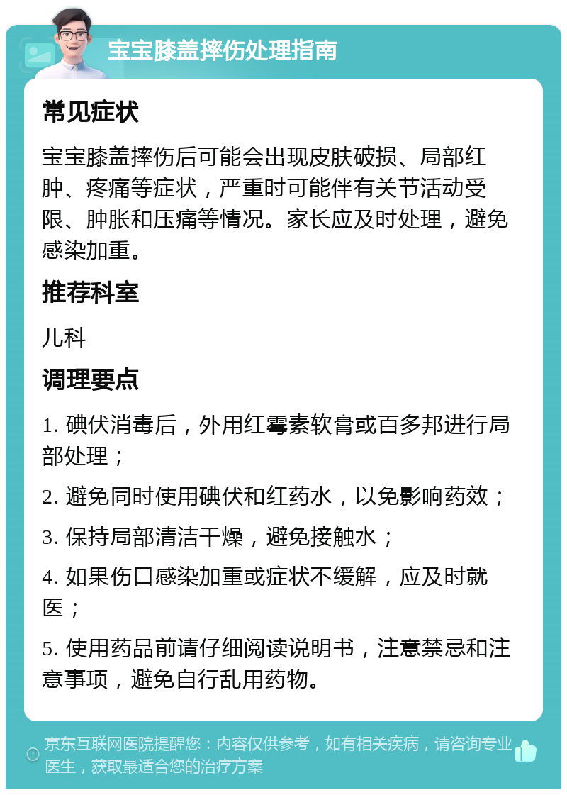 宝宝膝盖摔伤处理指南 常见症状 宝宝膝盖摔伤后可能会出现皮肤破损、局部红肿、疼痛等症状，严重时可能伴有关节活动受限、肿胀和压痛等情况。家长应及时处理，避免感染加重。 推荐科室 儿科 调理要点 1. 碘伏消毒后，外用红霉素软膏或百多邦进行局部处理； 2. 避免同时使用碘伏和红药水，以免影响药效； 3. 保持局部清洁干燥，避免接触水； 4. 如果伤口感染加重或症状不缓解，应及时就医； 5. 使用药品前请仔细阅读说明书，注意禁忌和注意事项，避免自行乱用药物。