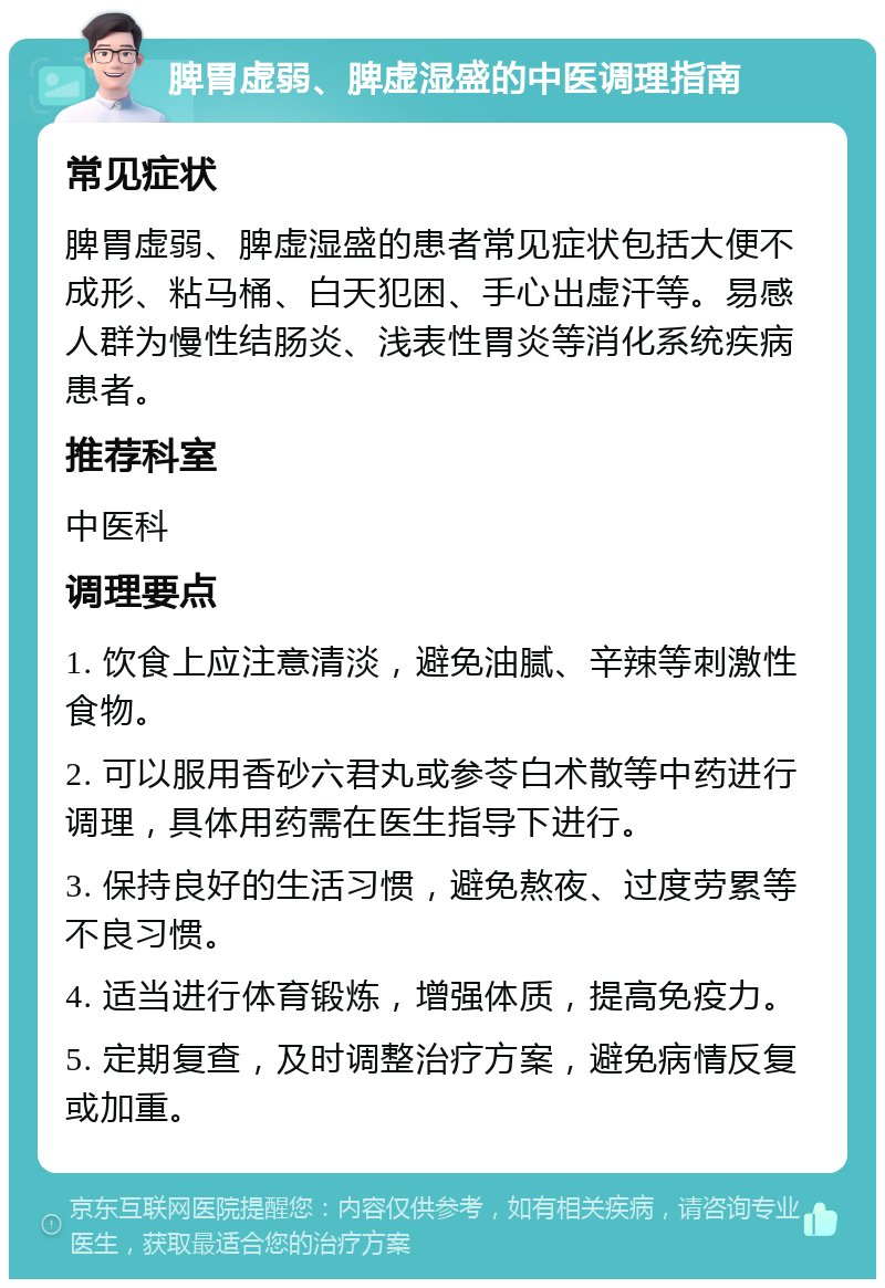 脾胃虚弱、脾虚湿盛的中医调理指南 常见症状 脾胃虚弱、脾虚湿盛的患者常见症状包括大便不成形、粘马桶、白天犯困、手心出虚汗等。易感人群为慢性结肠炎、浅表性胃炎等消化系统疾病患者。 推荐科室 中医科 调理要点 1. 饮食上应注意清淡，避免油腻、辛辣等刺激性食物。 2. 可以服用香砂六君丸或参苓白术散等中药进行调理，具体用药需在医生指导下进行。 3. 保持良好的生活习惯，避免熬夜、过度劳累等不良习惯。 4. 适当进行体育锻炼，增强体质，提高免疫力。 5. 定期复查，及时调整治疗方案，避免病情反复或加重。