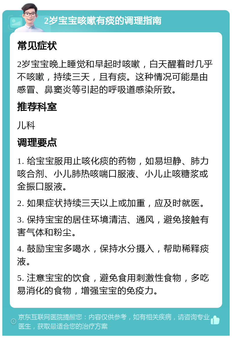 2岁宝宝咳嗽有痰的调理指南 常见症状 2岁宝宝晚上睡觉和早起时咳嗽，白天醒着时几乎不咳嗽，持续三天，且有痰。这种情况可能是由感冒、鼻窦炎等引起的呼吸道感染所致。 推荐科室 儿科 调理要点 1. 给宝宝服用止咳化痰的药物，如易坦静、肺力咳合剂、小儿肺热咳喘口服液、小儿止咳糖浆或金振口服液。 2. 如果症状持续三天以上或加重，应及时就医。 3. 保持宝宝的居住环境清洁、通风，避免接触有害气体和粉尘。 4. 鼓励宝宝多喝水，保持水分摄入，帮助稀释痰液。 5. 注意宝宝的饮食，避免食用刺激性食物，多吃易消化的食物，增强宝宝的免疫力。