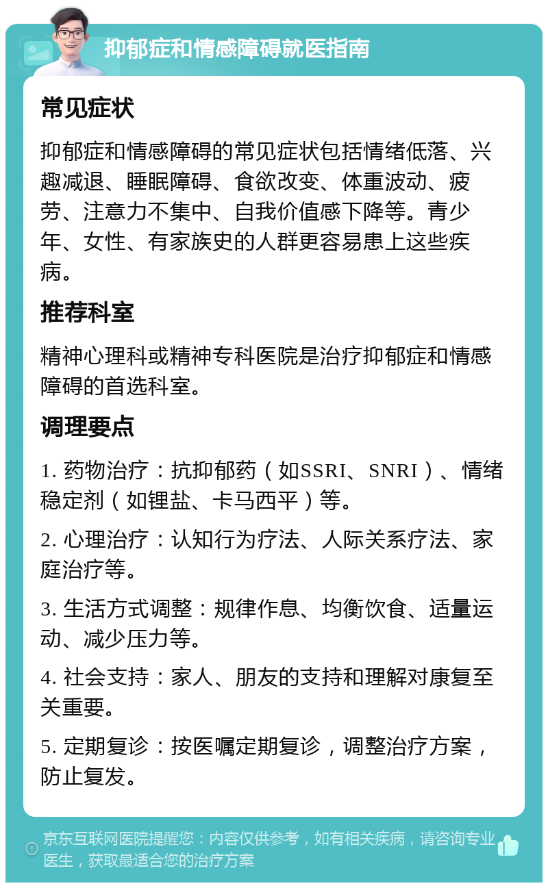 抑郁症和情感障碍就医指南 常见症状 抑郁症和情感障碍的常见症状包括情绪低落、兴趣减退、睡眠障碍、食欲改变、体重波动、疲劳、注意力不集中、自我价值感下降等。青少年、女性、有家族史的人群更容易患上这些疾病。 推荐科室 精神心理科或精神专科医院是治疗抑郁症和情感障碍的首选科室。 调理要点 1. 药物治疗：抗抑郁药（如SSRI、SNRI）、情绪稳定剂（如锂盐、卡马西平）等。 2. 心理治疗：认知行为疗法、人际关系疗法、家庭治疗等。 3. 生活方式调整：规律作息、均衡饮食、适量运动、减少压力等。 4. 社会支持：家人、朋友的支持和理解对康复至关重要。 5. 定期复诊：按医嘱定期复诊，调整治疗方案，防止复发。