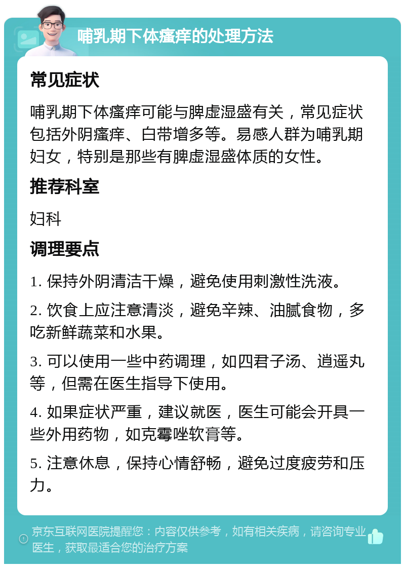 哺乳期下体瘙痒的处理方法 常见症状 哺乳期下体瘙痒可能与脾虚湿盛有关，常见症状包括外阴瘙痒、白带增多等。易感人群为哺乳期妇女，特别是那些有脾虚湿盛体质的女性。 推荐科室 妇科 调理要点 1. 保持外阴清洁干燥，避免使用刺激性洗液。 2. 饮食上应注意清淡，避免辛辣、油腻食物，多吃新鲜蔬菜和水果。 3. 可以使用一些中药调理，如四君子汤、逍遥丸等，但需在医生指导下使用。 4. 如果症状严重，建议就医，医生可能会开具一些外用药物，如克霉唑软膏等。 5. 注意休息，保持心情舒畅，避免过度疲劳和压力。