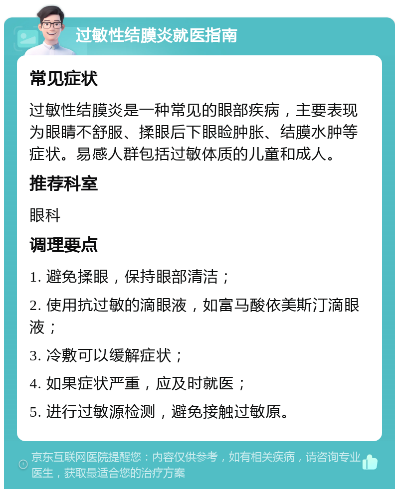 过敏性结膜炎就医指南 常见症状 过敏性结膜炎是一种常见的眼部疾病，主要表现为眼睛不舒服、揉眼后下眼睑肿胀、结膜水肿等症状。易感人群包括过敏体质的儿童和成人。 推荐科室 眼科 调理要点 1. 避免揉眼，保持眼部清洁； 2. 使用抗过敏的滴眼液，如富马酸依美斯汀滴眼液； 3. 冷敷可以缓解症状； 4. 如果症状严重，应及时就医； 5. 进行过敏源检测，避免接触过敏原。