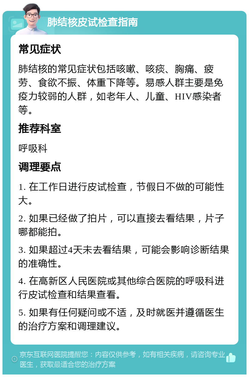 肺结核皮试检查指南 常见症状 肺结核的常见症状包括咳嗽、咳痰、胸痛、疲劳、食欲不振、体重下降等。易感人群主要是免疫力较弱的人群，如老年人、儿童、HIV感染者等。 推荐科室 呼吸科 调理要点 1. 在工作日进行皮试检查，节假日不做的可能性大。 2. 如果已经做了拍片，可以直接去看结果，片子哪都能拍。 3. 如果超过4天未去看结果，可能会影响诊断结果的准确性。 4. 在高新区人民医院或其他综合医院的呼吸科进行皮试检查和结果查看。 5. 如果有任何疑问或不适，及时就医并遵循医生的治疗方案和调理建议。