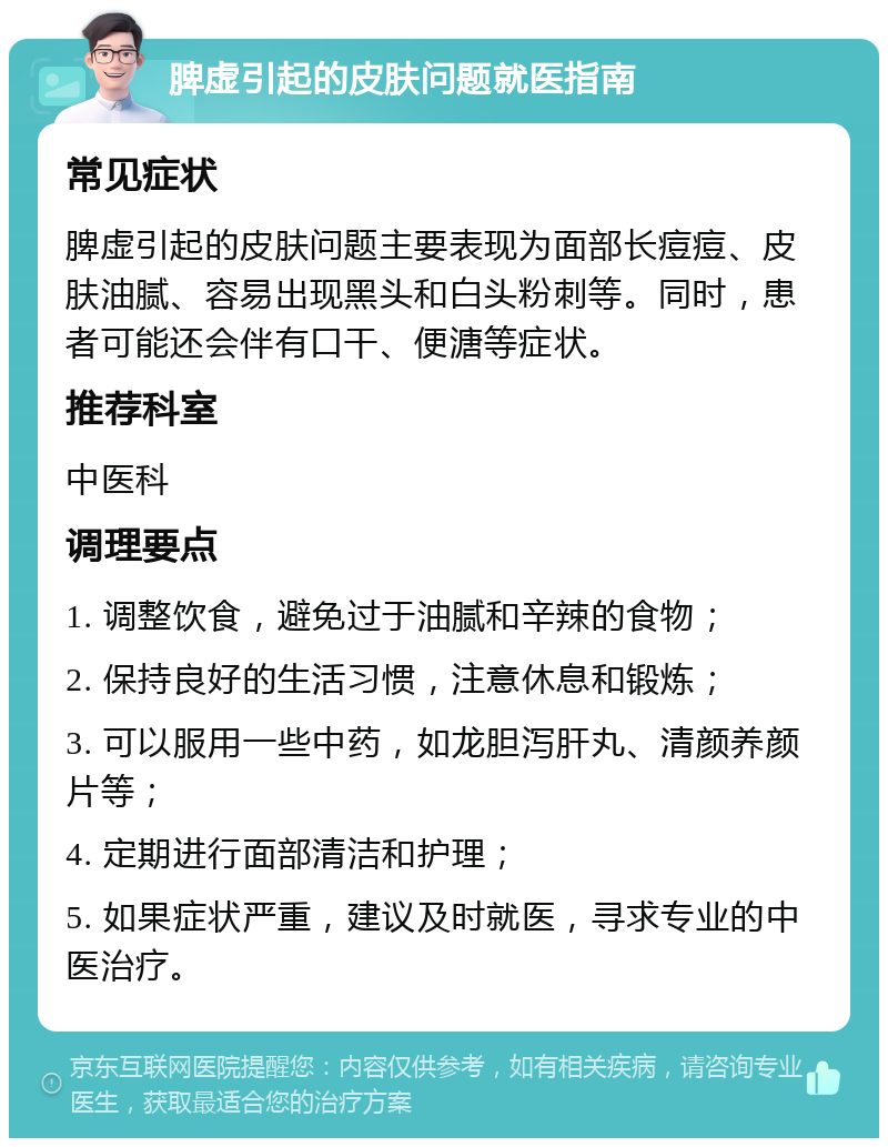 脾虚引起的皮肤问题就医指南 常见症状 脾虚引起的皮肤问题主要表现为面部长痘痘、皮肤油腻、容易出现黑头和白头粉刺等。同时，患者可能还会伴有口干、便溏等症状。 推荐科室 中医科 调理要点 1. 调整饮食，避免过于油腻和辛辣的食物； 2. 保持良好的生活习惯，注意休息和锻炼； 3. 可以服用一些中药，如龙胆泻肝丸、清颜养颜片等； 4. 定期进行面部清洁和护理； 5. 如果症状严重，建议及时就医，寻求专业的中医治疗。