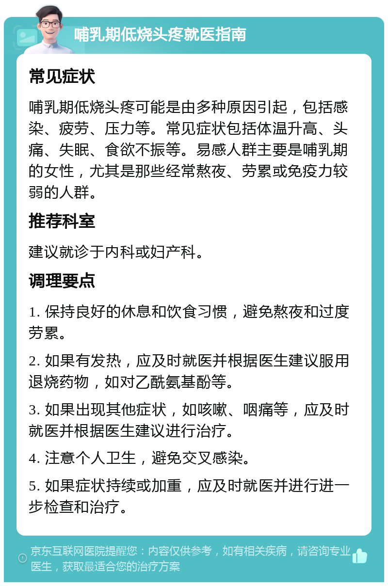 哺乳期低烧头疼就医指南 常见症状 哺乳期低烧头疼可能是由多种原因引起，包括感染、疲劳、压力等。常见症状包括体温升高、头痛、失眠、食欲不振等。易感人群主要是哺乳期的女性，尤其是那些经常熬夜、劳累或免疫力较弱的人群。 推荐科室 建议就诊于内科或妇产科。 调理要点 1. 保持良好的休息和饮食习惯，避免熬夜和过度劳累。 2. 如果有发热，应及时就医并根据医生建议服用退烧药物，如对乙酰氨基酚等。 3. 如果出现其他症状，如咳嗽、咽痛等，应及时就医并根据医生建议进行治疗。 4. 注意个人卫生，避免交叉感染。 5. 如果症状持续或加重，应及时就医并进行进一步检查和治疗。