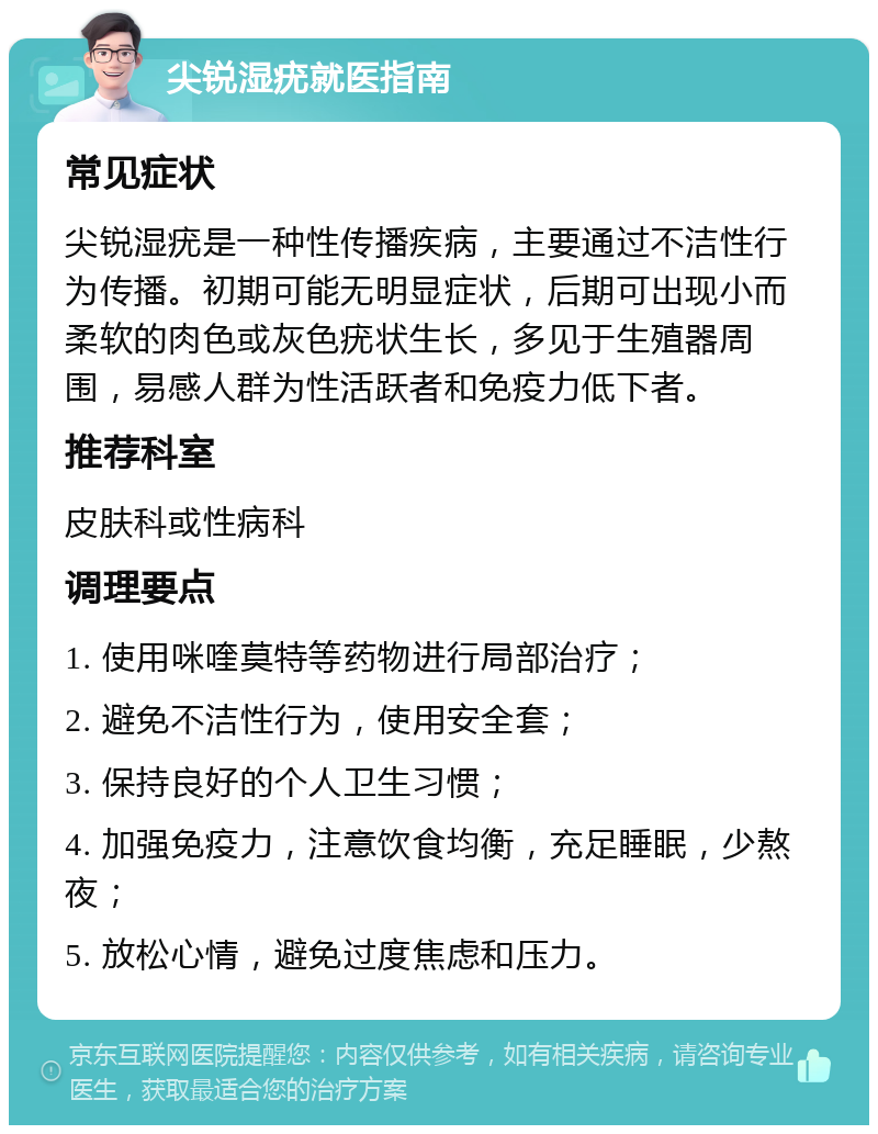 尖锐湿疣就医指南 常见症状 尖锐湿疣是一种性传播疾病，主要通过不洁性行为传播。初期可能无明显症状，后期可出现小而柔软的肉色或灰色疣状生长，多见于生殖器周围，易感人群为性活跃者和免疫力低下者。 推荐科室 皮肤科或性病科 调理要点 1. 使用咪喹莫特等药物进行局部治疗； 2. 避免不洁性行为，使用安全套； 3. 保持良好的个人卫生习惯； 4. 加强免疫力，注意饮食均衡，充足睡眠，少熬夜； 5. 放松心情，避免过度焦虑和压力。