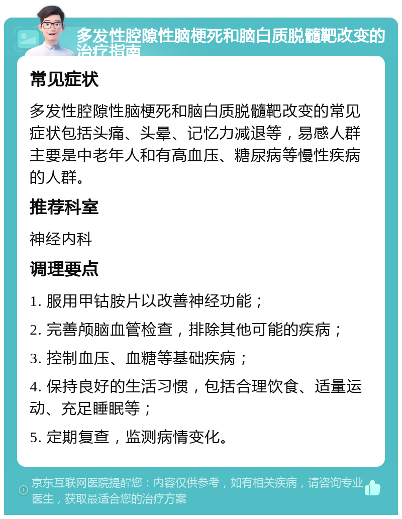 多发性腔隙性脑梗死和脑白质脱髓靶改变的治疗指南 常见症状 多发性腔隙性脑梗死和脑白质脱髓靶改变的常见症状包括头痛、头晕、记忆力减退等，易感人群主要是中老年人和有高血压、糖尿病等慢性疾病的人群。 推荐科室 神经内科 调理要点 1. 服用甲钴胺片以改善神经功能； 2. 完善颅脑血管检查，排除其他可能的疾病； 3. 控制血压、血糖等基础疾病； 4. 保持良好的生活习惯，包括合理饮食、适量运动、充足睡眠等； 5. 定期复查，监测病情变化。