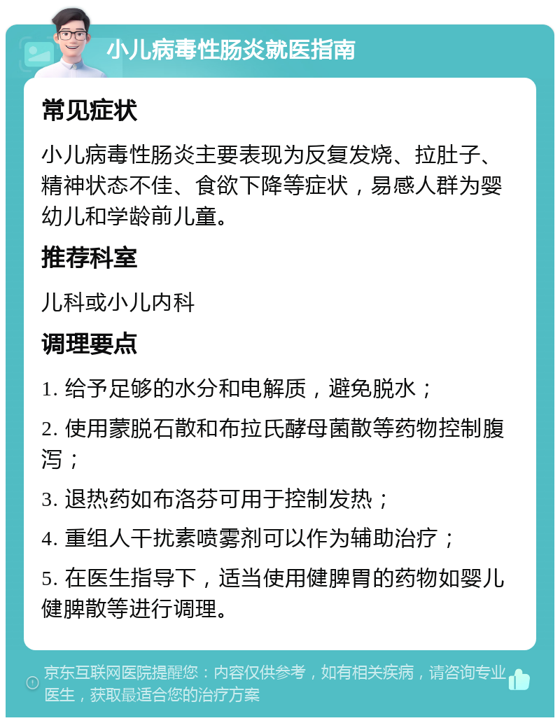 小儿病毒性肠炎就医指南 常见症状 小儿病毒性肠炎主要表现为反复发烧、拉肚子、精神状态不佳、食欲下降等症状，易感人群为婴幼儿和学龄前儿童。 推荐科室 儿科或小儿内科 调理要点 1. 给予足够的水分和电解质，避免脱水； 2. 使用蒙脱石散和布拉氏酵母菌散等药物控制腹泻； 3. 退热药如布洛芬可用于控制发热； 4. 重组人干扰素喷雾剂可以作为辅助治疗； 5. 在医生指导下，适当使用健脾胃的药物如婴儿健脾散等进行调理。