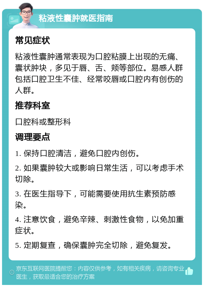 粘液性囊肿就医指南 常见症状 粘液性囊肿通常表现为口腔粘膜上出现的无痛、囊状肿块，多见于唇、舌、颊等部位。易感人群包括口腔卫生不佳、经常咬唇或口腔内有创伤的人群。 推荐科室 口腔科或整形科 调理要点 1. 保持口腔清洁，避免口腔内创伤。 2. 如果囊肿较大或影响日常生活，可以考虑手术切除。 3. 在医生指导下，可能需要使用抗生素预防感染。 4. 注意饮食，避免辛辣、刺激性食物，以免加重症状。 5. 定期复查，确保囊肿完全切除，避免复发。