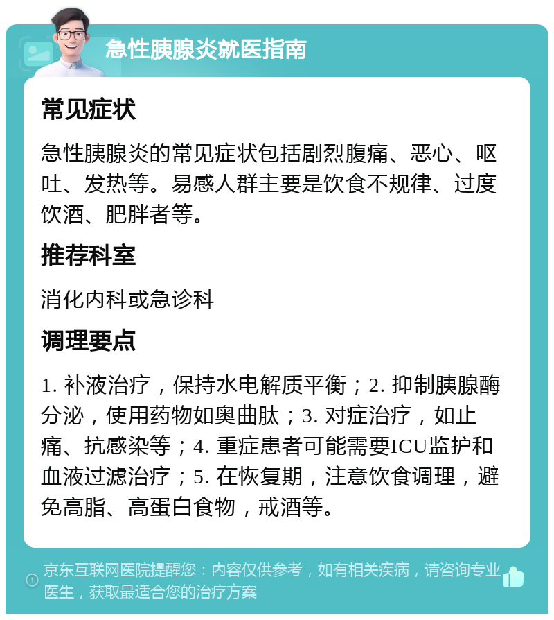 急性胰腺炎就医指南 常见症状 急性胰腺炎的常见症状包括剧烈腹痛、恶心、呕吐、发热等。易感人群主要是饮食不规律、过度饮酒、肥胖者等。 推荐科室 消化内科或急诊科 调理要点 1. 补液治疗，保持水电解质平衡；2. 抑制胰腺酶分泌，使用药物如奥曲肽；3. 对症治疗，如止痛、抗感染等；4. 重症患者可能需要ICU监护和血液过滤治疗；5. 在恢复期，注意饮食调理，避免高脂、高蛋白食物，戒酒等。