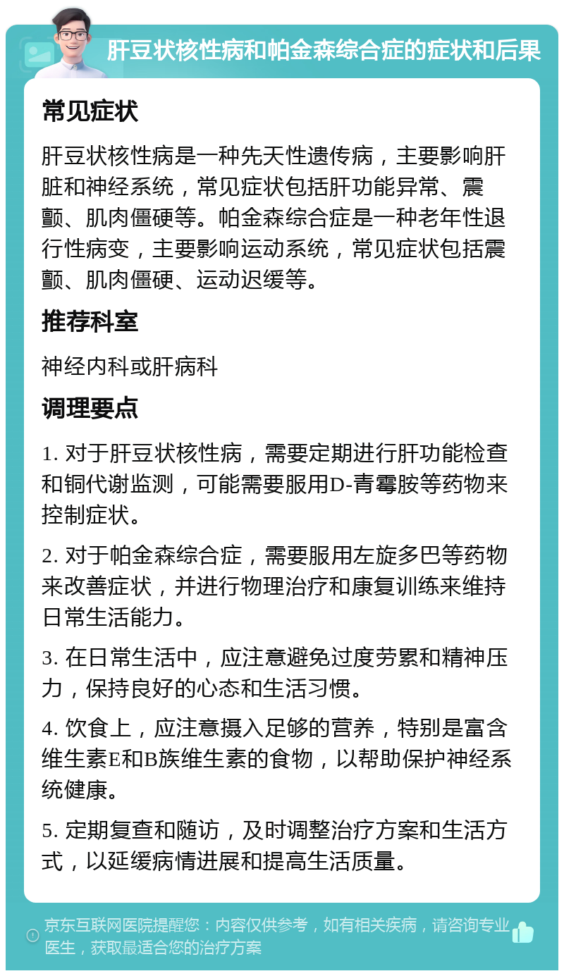 肝豆状核性病和帕金森综合症的症状和后果 常见症状 肝豆状核性病是一种先天性遗传病，主要影响肝脏和神经系统，常见症状包括肝功能异常、震颤、肌肉僵硬等。帕金森综合症是一种老年性退行性病变，主要影响运动系统，常见症状包括震颤、肌肉僵硬、运动迟缓等。 推荐科室 神经内科或肝病科 调理要点 1. 对于肝豆状核性病，需要定期进行肝功能检查和铜代谢监测，可能需要服用D-青霉胺等药物来控制症状。 2. 对于帕金森综合症，需要服用左旋多巴等药物来改善症状，并进行物理治疗和康复训练来维持日常生活能力。 3. 在日常生活中，应注意避免过度劳累和精神压力，保持良好的心态和生活习惯。 4. 饮食上，应注意摄入足够的营养，特别是富含维生素E和B族维生素的食物，以帮助保护神经系统健康。 5. 定期复查和随访，及时调整治疗方案和生活方式，以延缓病情进展和提高生活质量。