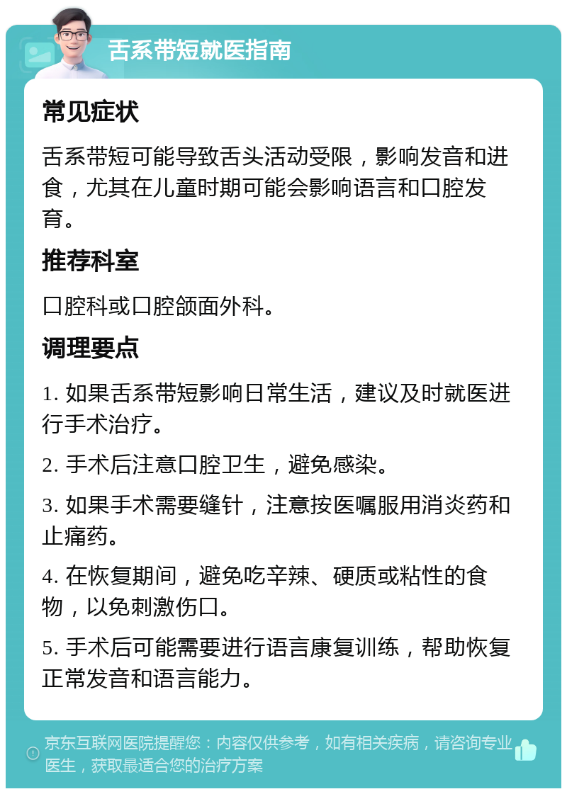 舌系带短就医指南 常见症状 舌系带短可能导致舌头活动受限，影响发音和进食，尤其在儿童时期可能会影响语言和口腔发育。 推荐科室 口腔科或口腔颌面外科。 调理要点 1. 如果舌系带短影响日常生活，建议及时就医进行手术治疗。 2. 手术后注意口腔卫生，避免感染。 3. 如果手术需要缝针，注意按医嘱服用消炎药和止痛药。 4. 在恢复期间，避免吃辛辣、硬质或粘性的食物，以免刺激伤口。 5. 手术后可能需要进行语言康复训练，帮助恢复正常发音和语言能力。