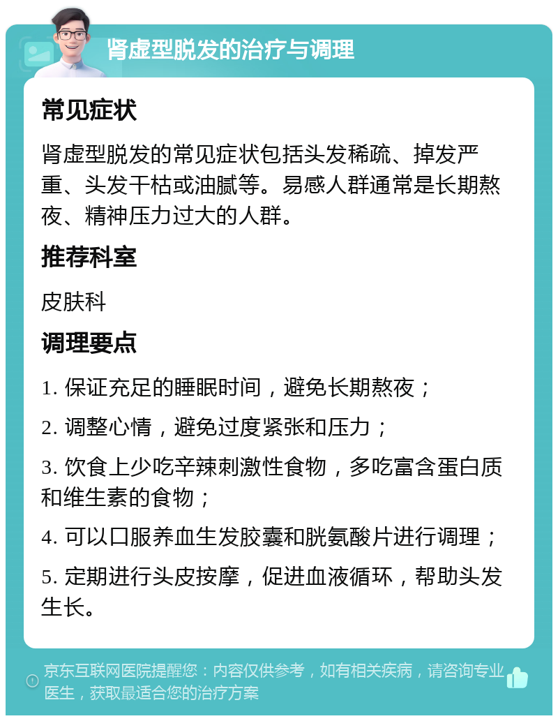 肾虚型脱发的治疗与调理 常见症状 肾虚型脱发的常见症状包括头发稀疏、掉发严重、头发干枯或油腻等。易感人群通常是长期熬夜、精神压力过大的人群。 推荐科室 皮肤科 调理要点 1. 保证充足的睡眠时间，避免长期熬夜； 2. 调整心情，避免过度紧张和压力； 3. 饮食上少吃辛辣刺激性食物，多吃富含蛋白质和维生素的食物； 4. 可以口服养血生发胶囊和胱氨酸片进行调理； 5. 定期进行头皮按摩，促进血液循环，帮助头发生长。