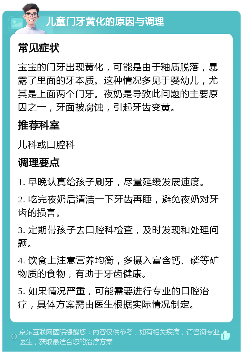 儿童门牙黄化的原因与调理 常见症状 宝宝的门牙出现黄化，可能是由于釉质脱落，暴露了里面的牙本质。这种情况多见于婴幼儿，尤其是上面两个门牙。夜奶是导致此问题的主要原因之一，牙面被腐蚀，引起牙齿变黄。 推荐科室 儿科或口腔科 调理要点 1. 早晚认真给孩子刷牙，尽量延缓发展速度。 2. 吃完夜奶后清洁一下牙齿再睡，避免夜奶对牙齿的损害。 3. 定期带孩子去口腔科检查，及时发现和处理问题。 4. 饮食上注意营养均衡，多摄入富含钙、磷等矿物质的食物，有助于牙齿健康。 5. 如果情况严重，可能需要进行专业的口腔治疗，具体方案需由医生根据实际情况制定。