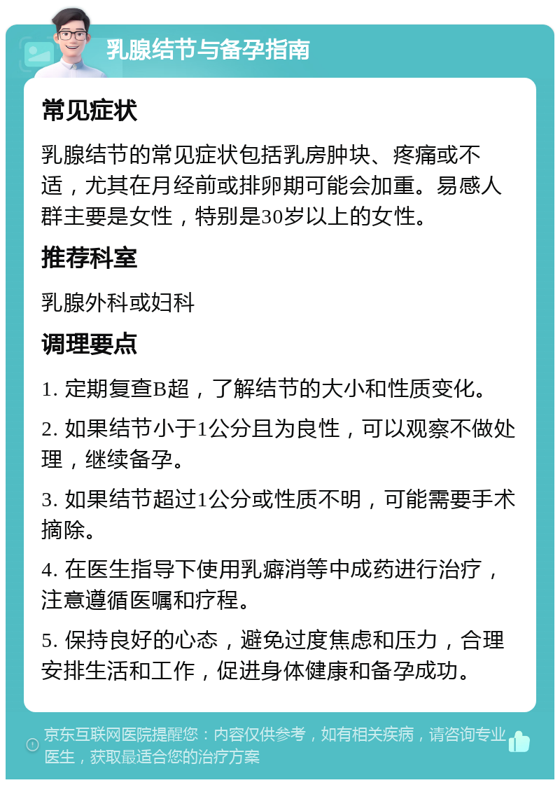 乳腺结节与备孕指南 常见症状 乳腺结节的常见症状包括乳房肿块、疼痛或不适，尤其在月经前或排卵期可能会加重。易感人群主要是女性，特别是30岁以上的女性。 推荐科室 乳腺外科或妇科 调理要点 1. 定期复查B超，了解结节的大小和性质变化。 2. 如果结节小于1公分且为良性，可以观察不做处理，继续备孕。 3. 如果结节超过1公分或性质不明，可能需要手术摘除。 4. 在医生指导下使用乳癖消等中成药进行治疗，注意遵循医嘱和疗程。 5. 保持良好的心态，避免过度焦虑和压力，合理安排生活和工作，促进身体健康和备孕成功。