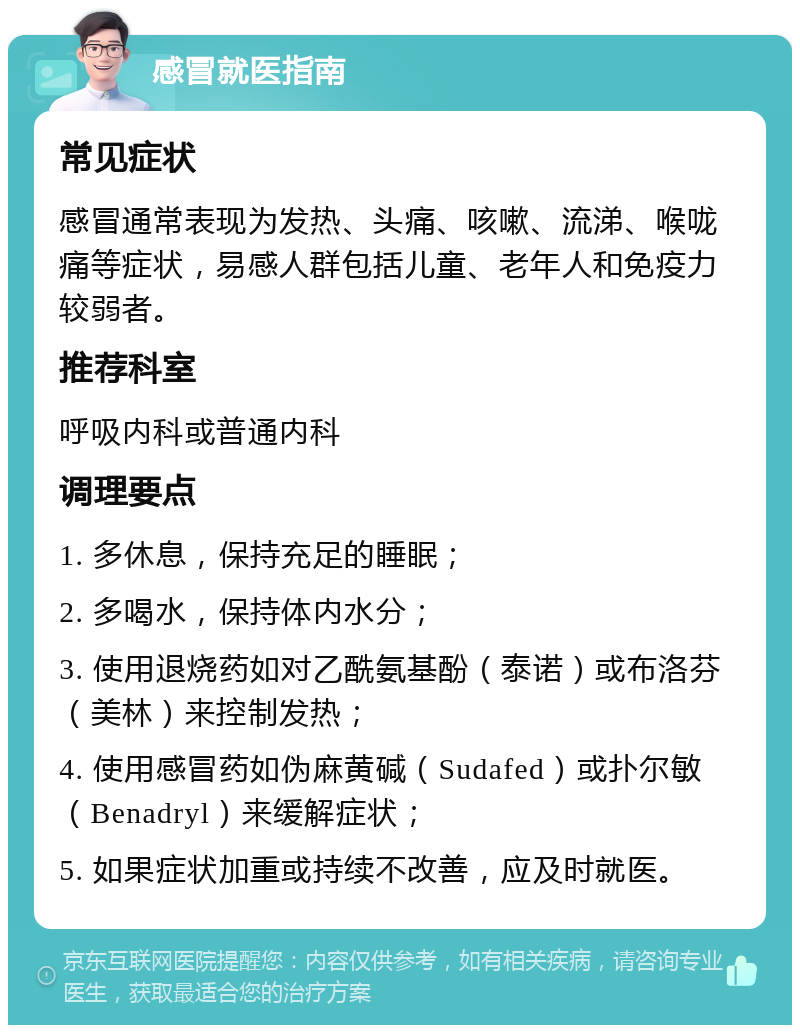 感冒就医指南 常见症状 感冒通常表现为发热、头痛、咳嗽、流涕、喉咙痛等症状，易感人群包括儿童、老年人和免疫力较弱者。 推荐科室 呼吸内科或普通内科 调理要点 1. 多休息，保持充足的睡眠； 2. 多喝水，保持体内水分； 3. 使用退烧药如对乙酰氨基酚（泰诺）或布洛芬（美林）来控制发热； 4. 使用感冒药如伪麻黄碱（Sudafed）或扑尔敏（Benadryl）来缓解症状； 5. 如果症状加重或持续不改善，应及时就医。