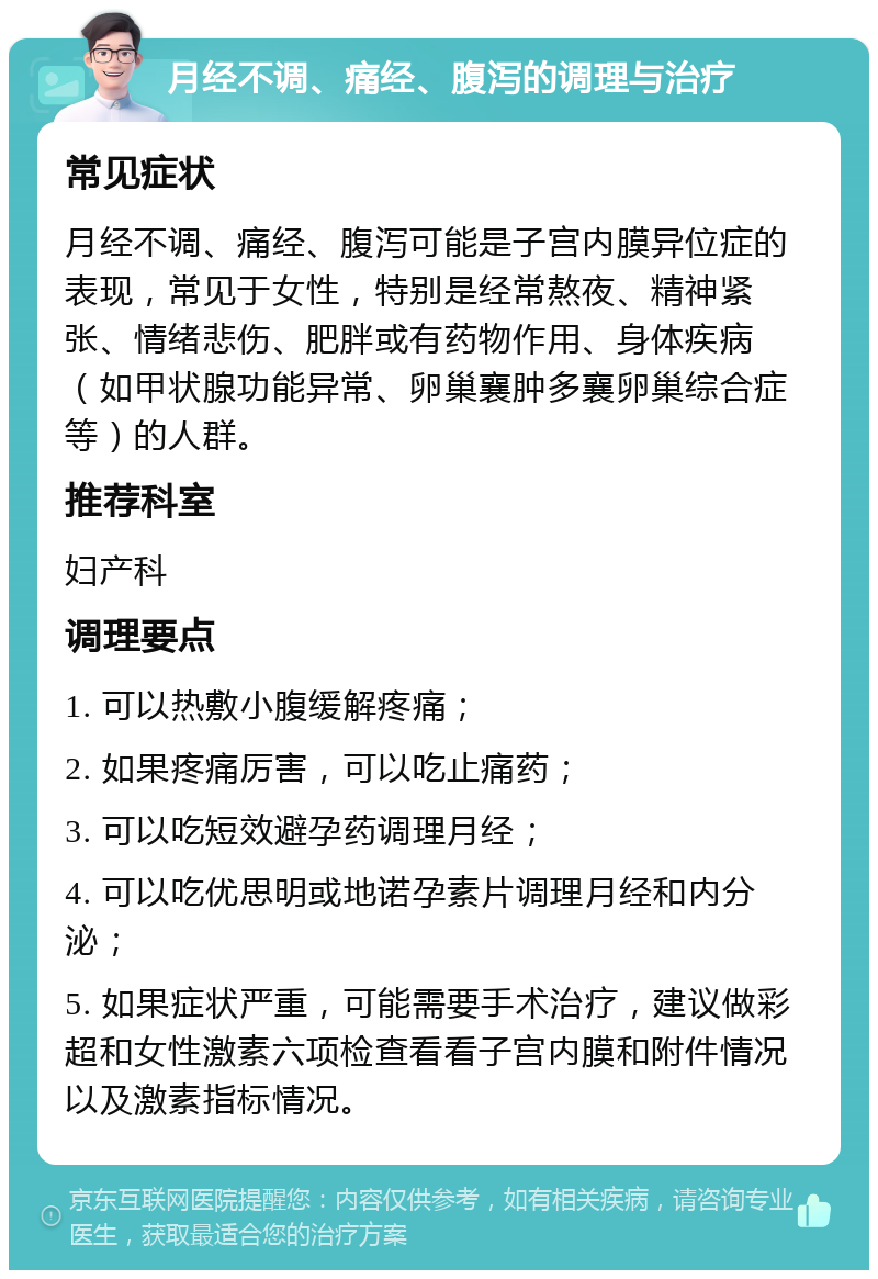 月经不调、痛经、腹泻的调理与治疗 常见症状 月经不调、痛经、腹泻可能是子宫内膜异位症的表现，常见于女性，特别是经常熬夜、精神紧张、情绪悲伤、肥胖或有药物作用、身体疾病（如甲状腺功能异常、卵巢襄肿多襄卵巢综合症等）的人群。 推荐科室 妇产科 调理要点 1. 可以热敷小腹缓解疼痛； 2. 如果疼痛厉害，可以吃止痛药； 3. 可以吃短效避孕药调理月经； 4. 可以吃优思明或地诺孕素片调理月经和内分泌； 5. 如果症状严重，可能需要手术治疗，建议做彩超和女性激素六项检查看看子宫内膜和附件情况以及激素指标情况。