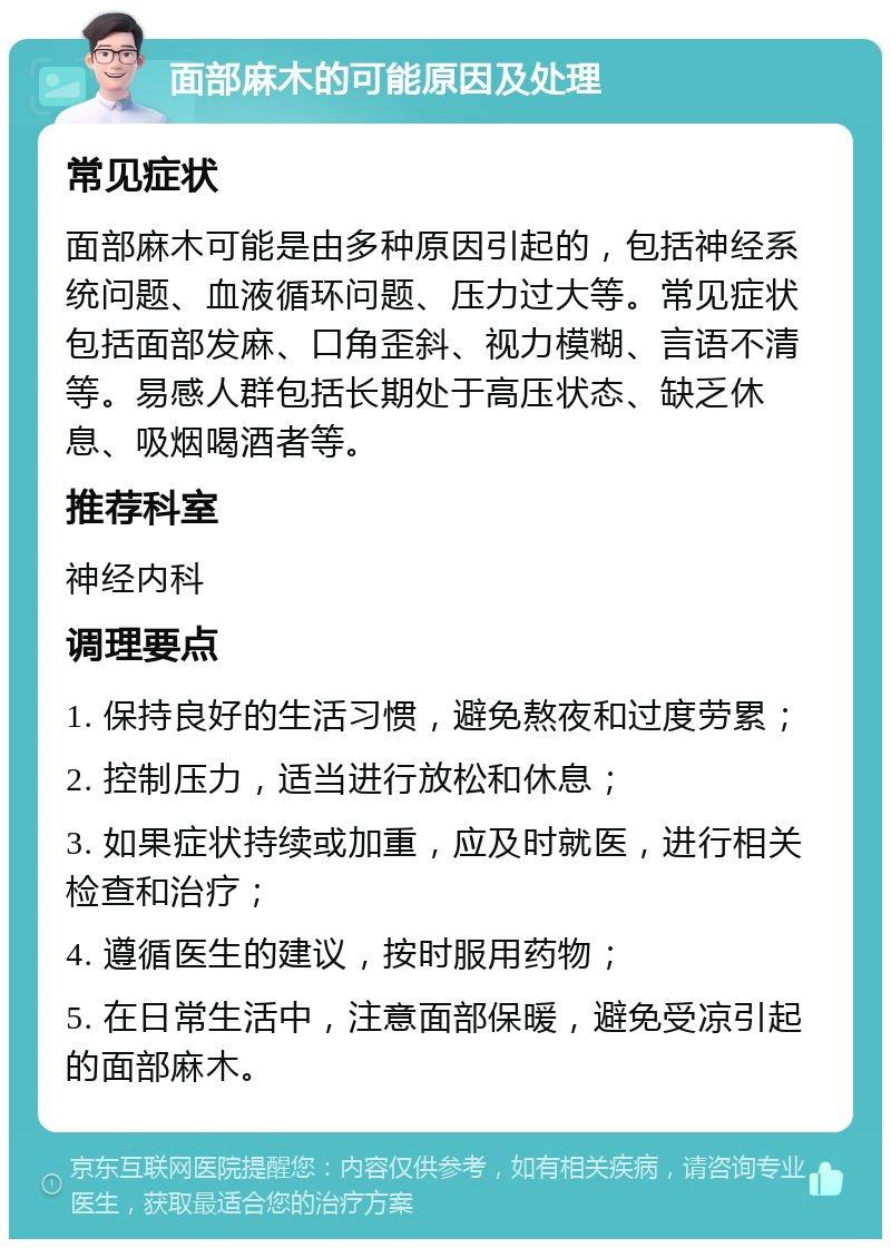 面部麻木的可能原因及处理 常见症状 面部麻木可能是由多种原因引起的，包括神经系统问题、血液循环问题、压力过大等。常见症状包括面部发麻、口角歪斜、视力模糊、言语不清等。易感人群包括长期处于高压状态、缺乏休息、吸烟喝酒者等。 推荐科室 神经内科 调理要点 1. 保持良好的生活习惯，避免熬夜和过度劳累； 2. 控制压力，适当进行放松和休息； 3. 如果症状持续或加重，应及时就医，进行相关检查和治疗； 4. 遵循医生的建议，按时服用药物； 5. 在日常生活中，注意面部保暖，避免受凉引起的面部麻木。