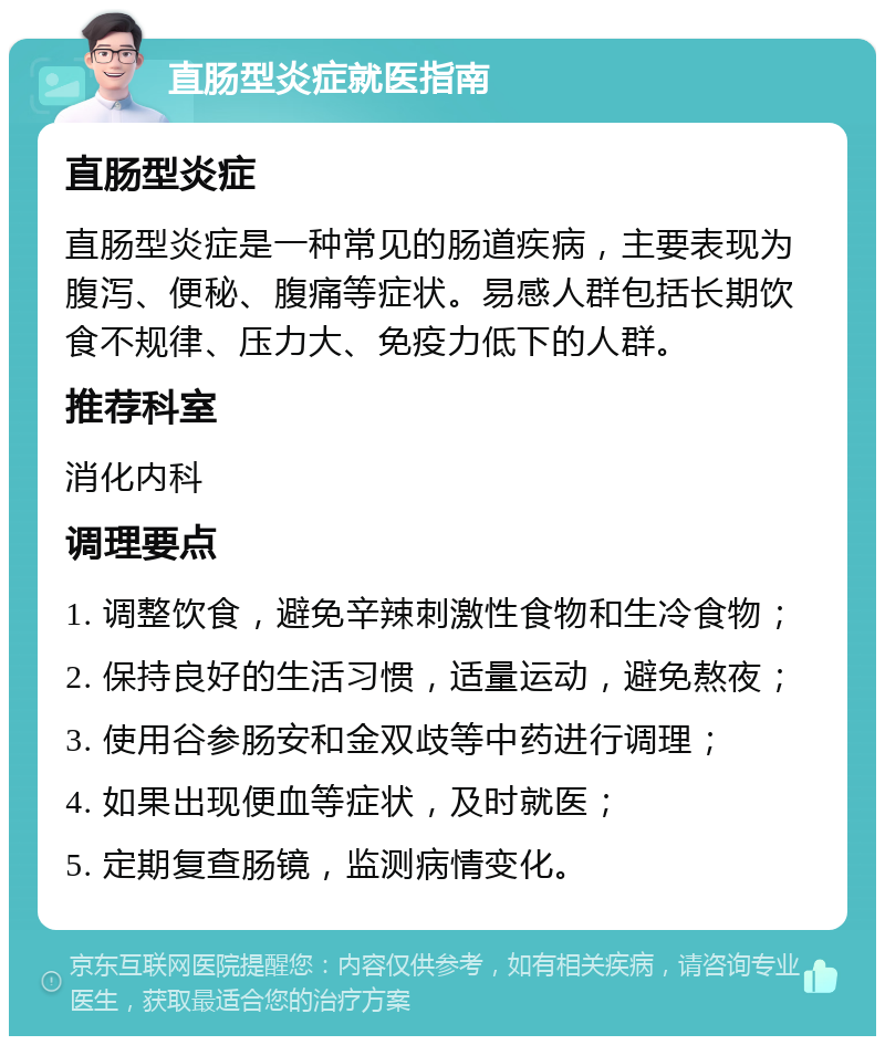 直肠型炎症就医指南 直肠型炎症 直肠型炎症是一种常见的肠道疾病，主要表现为腹泻、便秘、腹痛等症状。易感人群包括长期饮食不规律、压力大、免疫力低下的人群。 推荐科室 消化内科 调理要点 1. 调整饮食，避免辛辣刺激性食物和生冷食物； 2. 保持良好的生活习惯，适量运动，避免熬夜； 3. 使用谷参肠安和金双歧等中药进行调理； 4. 如果出现便血等症状，及时就医； 5. 定期复查肠镜，监测病情变化。