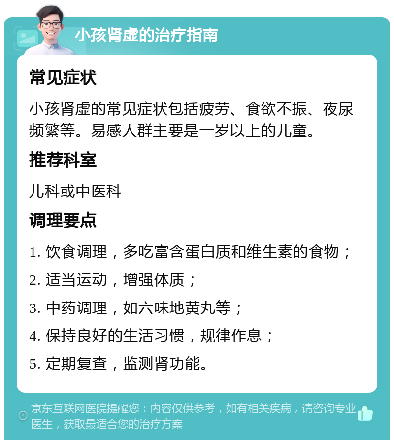 小孩肾虚的治疗指南 常见症状 小孩肾虚的常见症状包括疲劳、食欲不振、夜尿频繁等。易感人群主要是一岁以上的儿童。 推荐科室 儿科或中医科 调理要点 1. 饮食调理，多吃富含蛋白质和维生素的食物； 2. 适当运动，增强体质； 3. 中药调理，如六味地黄丸等； 4. 保持良好的生活习惯，规律作息； 5. 定期复查，监测肾功能。